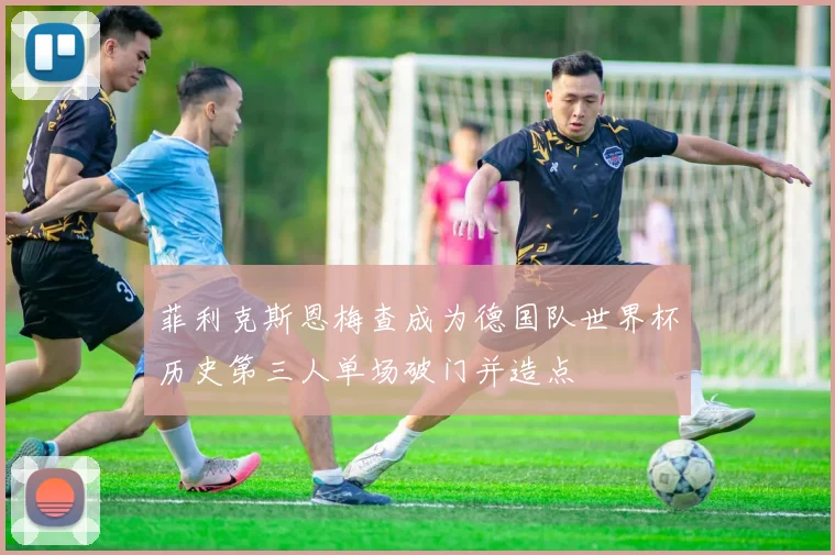 菲利克斯恩梅查成为德国队世界杯历史第三人单场破门并造点