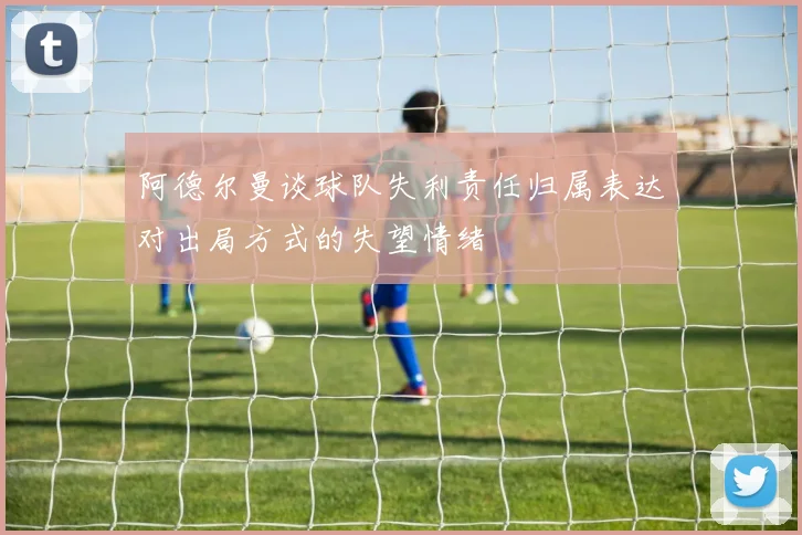 阿德尔曼谈球队失利责任归属表达对出局方式的失望情绪