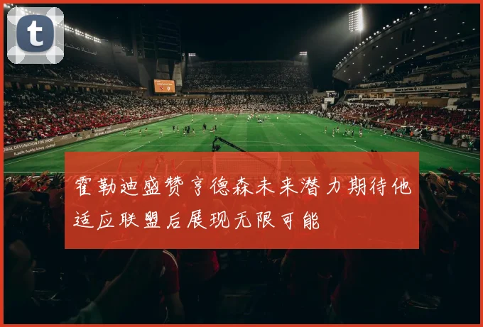 霍勒迪盛赞亨德森未来潜力期待他适应联盟后展现无限可能