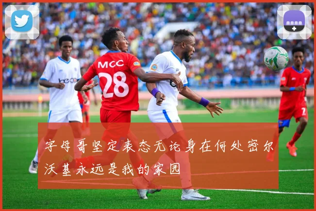 字母哥坚定表态无论身在何处密尔沃基永远是我的家园